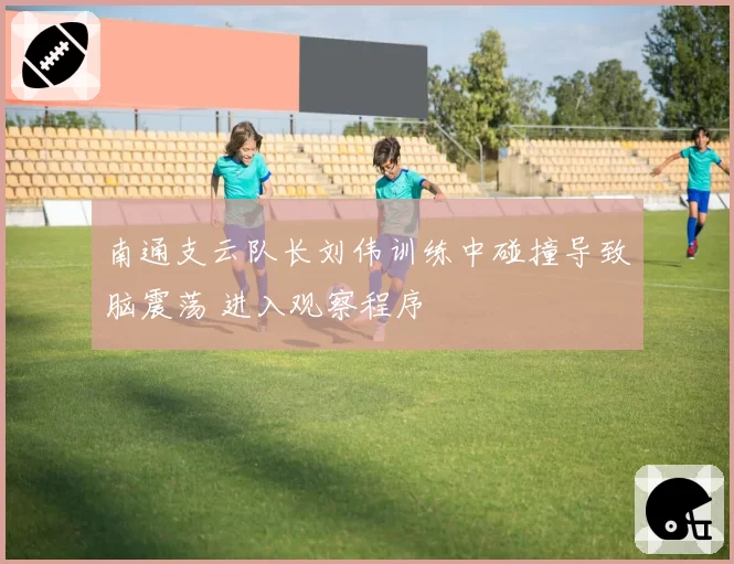 南通支云队长刘伟训练中碰撞导致脑震荡 进入观察程序