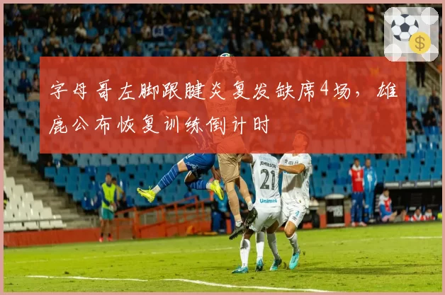 字母哥左脚跟腱炎复发缺席4场，雄鹿公布恢复训练倒计时