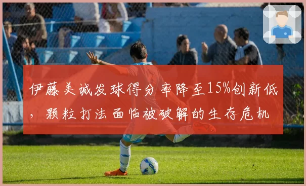 伊藤美诚发球得分率降至15%创新低，颗粒打法面临被破解的生存危机